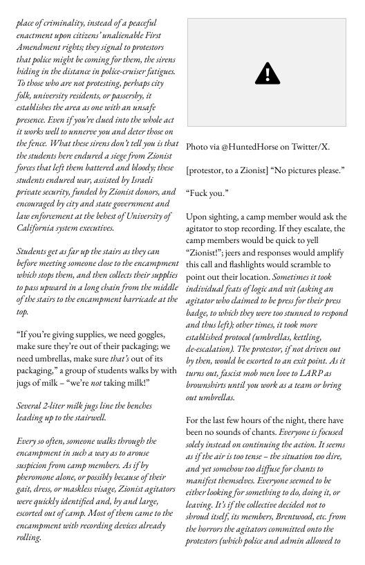 Placeof criminaliy,instead of  peacefil enactment upon ctizens’unalienable First Amendment rights they signal to proestors that police might be coming for them, he sirens biding in the distance i police-cruer atigues. 7o those who are not protesing, perbaps city foll university esidents or passersby, it establishes the area asone with an nsafe presence. Even if you’recled into the whal act it sworks well 10 nnerae you and deter thase on the fence, What thesesirens don’s el you is that she students here endlured a sicge from Zionist forces hatLfi them battered and boodys these students endured war, asisted by Lacli private security, funded by Zionist donors, and encouraged by cty and state government and Laswenforcement at he bebest of Universcy of Calsfornia system esecuties  Studentsget as fr up the sairs as they can efore mecting someone dose o the encampment which stops them, and then colecstheir supplics 10 pas upuward i a long chain from the middle of thesairs 0 he encampment barricade at the  1p.  “If you’re giving supplis, we need goggles, make sure they’re out of ther packaging; we nced umbrellas, make sure shar’s out of its packaging,” agroup of students walks by with jgsof milk - “we’re not taking milkt”  Sexeral 2iter milk jugsline the bencbes Leading up tothe staivull  Euery s0offen, someone walks through the encampment in such a way as o arouse suspicion from camp members. 43 if by pheromonealon o pasibly becasseof their gait, dress, or masklesvisage, Zionsst agitators were quickly identificd and, by and large, escrted out of camp. Mast o them came t e encampment with recording devices already rolling.  A  Photo via @Hunted Horse on Twitter/X. [protestor, to  Zionist] “No pictures please.” “Fuck you.”  Upon sighting, a camp member would ask the agitator o stop recording. I they escalate, the camp members would be quick to yell “Zionist”s jeers and responses would ampliy this call and Aashlights would seramble to point ou their location. Sometimes i took indsvidal feats of logic and wit (asking an agitator who daimed to be press fo their press badge o which they eere toosunned 1o respond and thus ef otber times, it took more established protool (umbrelas, kerling, de-cscalation). The protestor, if not driven out y e, woudd be exorted to an exit point. As it surns ous, fsist mob men love to LARP as brownshirtsnti you work as a team or bring out wmbrelas.  Forthe last few hoursof the night,there have been no sounds of chants. Everyone is foused slelyinstead on continuing the action. I eems as f theair s to tense - e sitation oo dire, and yet somebow oo difuse for chants to mansfest themselues. Eseryone scemed 1o be eitherlooking for something todo, doing it,or leaving. It if e collctve decided not to shrowd itself, its members, Brentwood, etc from the horrors the agitators committed onto the protestors(which police and admin allowed 1o 